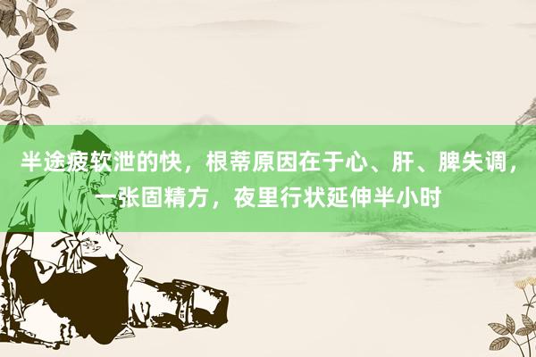 半途疲软泄的快，根蒂原因在于心、肝、脾失调，一张固精方，夜里行状延伸半小时