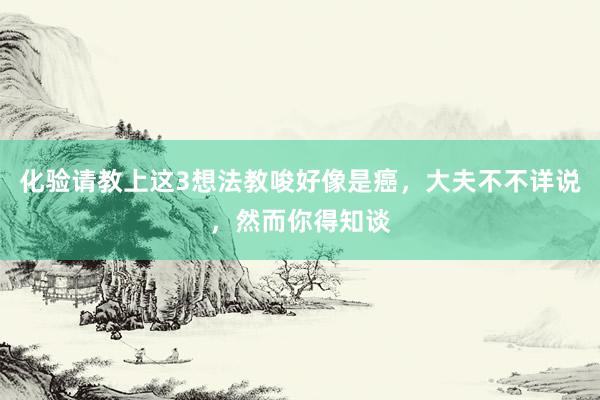 化验请教上这3想法教唆好像是癌，大夫不不详说，然而你得知谈