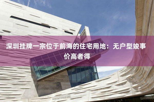 深圳挂牌一宗位于前海的住宅用地：无户型竣事 价高者得