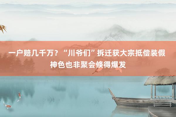 一户赔几千万？“川爷们”拆迁获大宗抵偿装假 神色也非聚会倏得爆发
