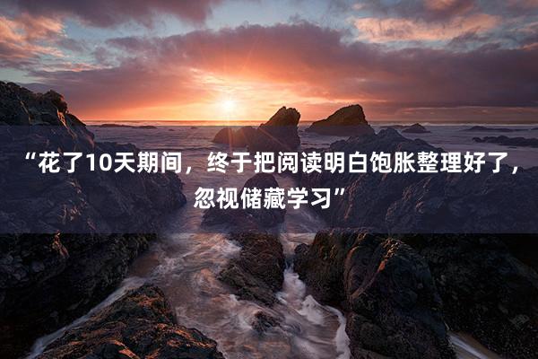 “花了10天期间，终于把阅读明白饱胀整理好了，忽视储藏学习”