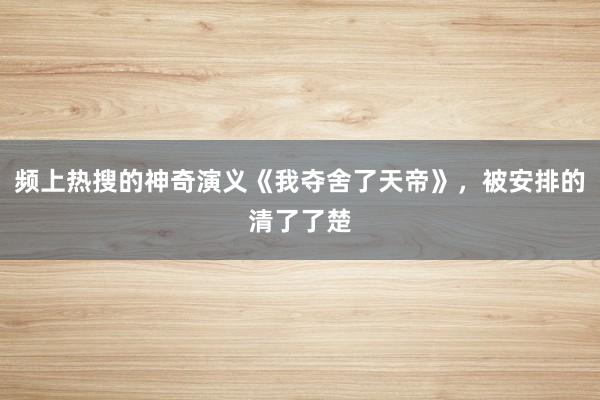 频上热搜的神奇演义《我夺舍了天帝》，被安排的清了了楚
