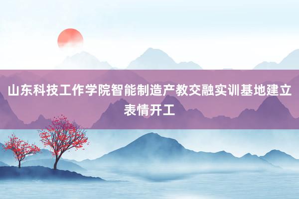 山东科技工作学院智能制造产教交融实训基地建立表情开工