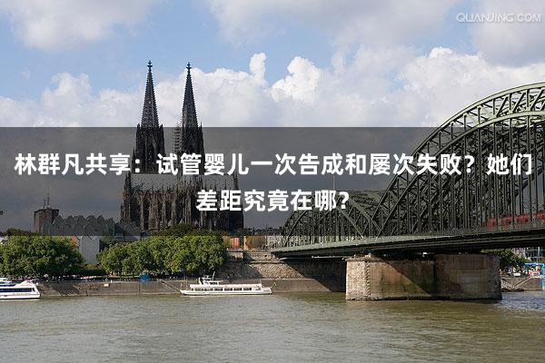 林群凡共享：试管婴儿一次告成和屡次失败？她们差距究竟在哪？