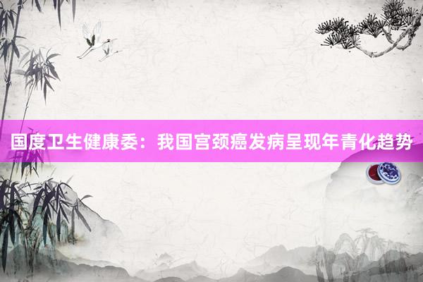 国度卫生健康委：我国宫颈癌发病呈现年青化趋势