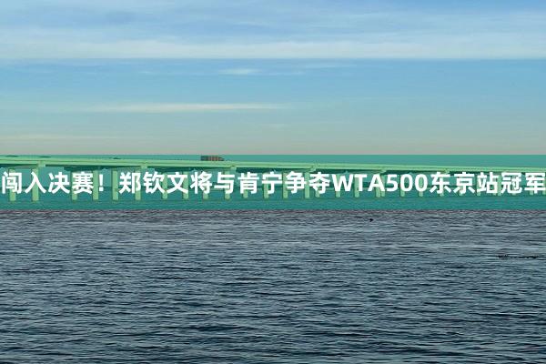 闯入决赛！郑钦文将与肯宁争夺WTA500东京站冠军