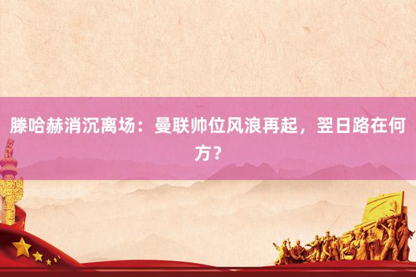 滕哈赫消沉离场：曼联帅位风浪再起，翌日路在何方？