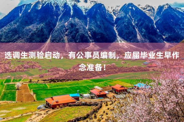 选调生测验启动，有公事员编制，应届毕业生早作念准备！