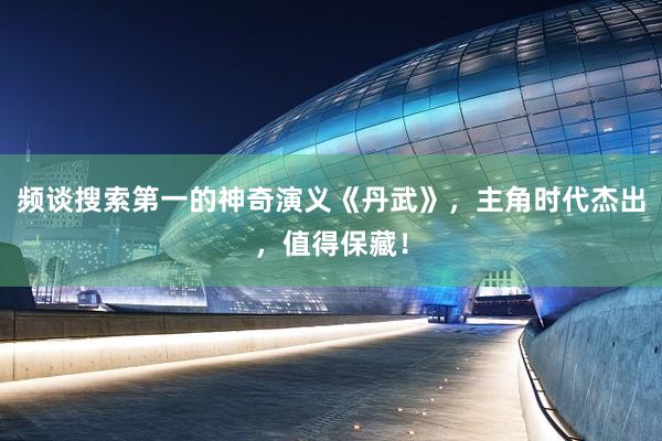 频谈搜索第一的神奇演义《丹武》，主角时代杰出，值得保藏！