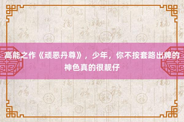 高能之作《顽恶丹尊》，少年，你不按套路出牌的神色真的很靓仔