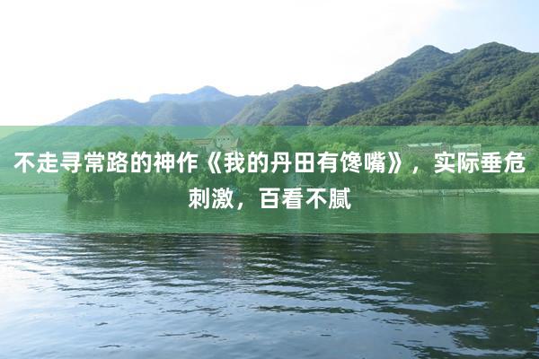 不走寻常路的神作《我的丹田有馋嘴》，实际垂危刺激，百看不腻