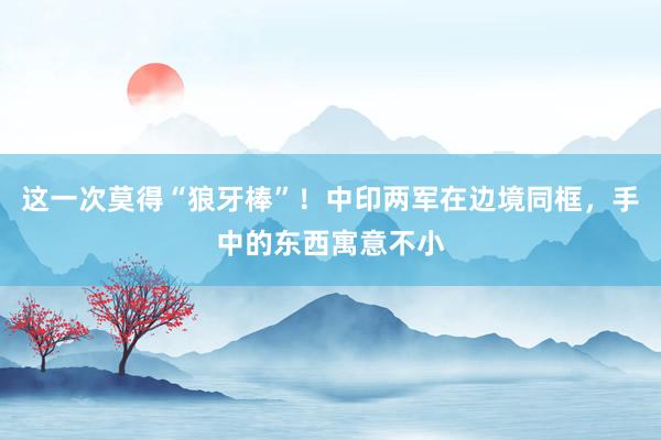 这一次莫得“狼牙棒”！中印两军在边境同框，手中的东西寓意不小