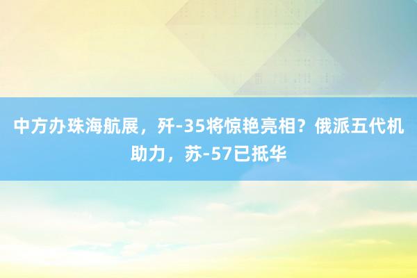 中方办珠海航展，歼-35将惊艳亮相？俄派五代机助力，苏-57已抵华