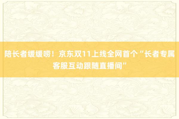 陪长者缓缓唠!京东双11上线全网首个“长者专属客服互动跟随直播间”