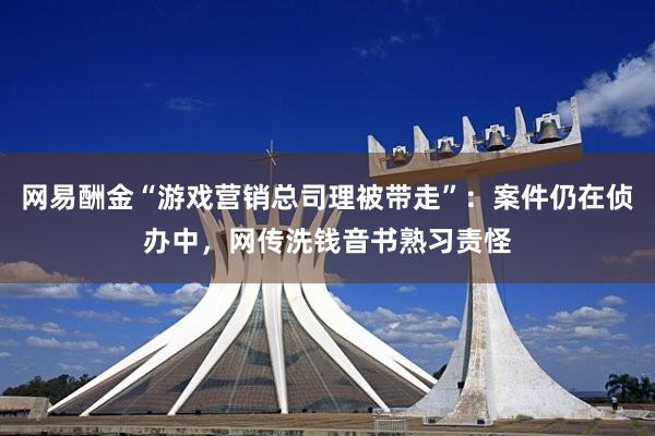 网易酬金“游戏营销总司理被带走”：案件仍在侦办中，网传洗钱音书熟习责怪