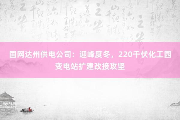 国网达州供电公司：迎峰度冬，220千伏化工园变电站扩建改接攻坚