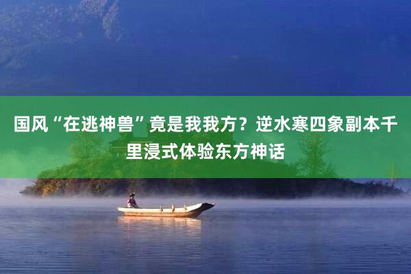 国风“在逃神兽”竟是我我方？逆水寒四象副本千里浸式体验东方神话