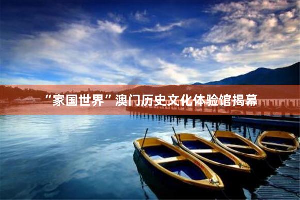 “家国世界”澳门历史文化体验馆揭幕