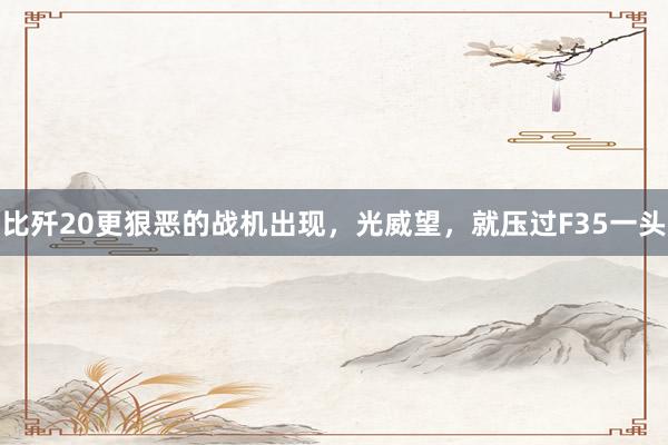 比歼20更狠恶的战机出现，光威望，就压过F35一头