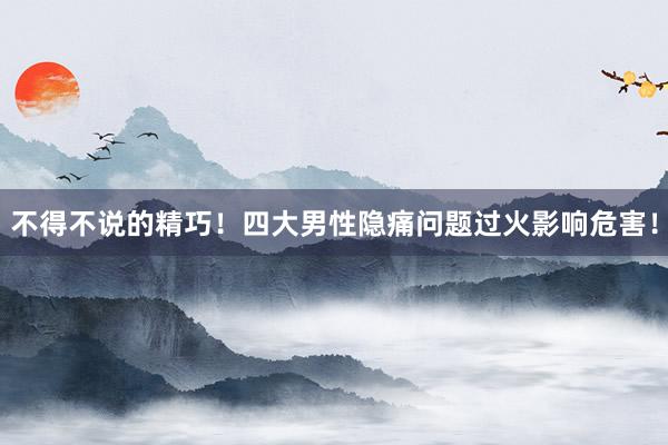 不得不说的精巧！四大男性隐痛问题过火影响危害！
