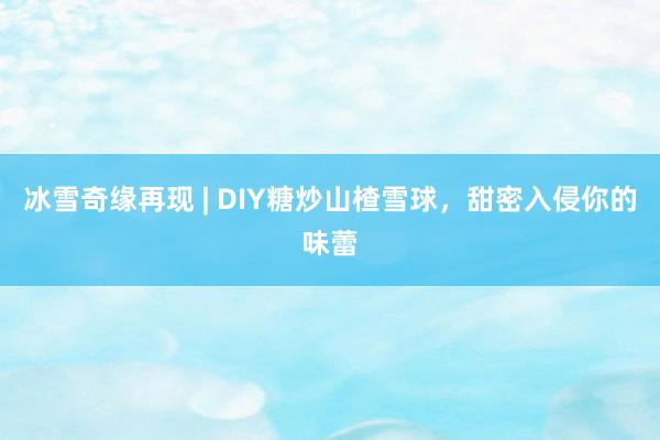 冰雪奇缘再现 | DIY糖炒山楂雪球，甜密入侵你的味蕾