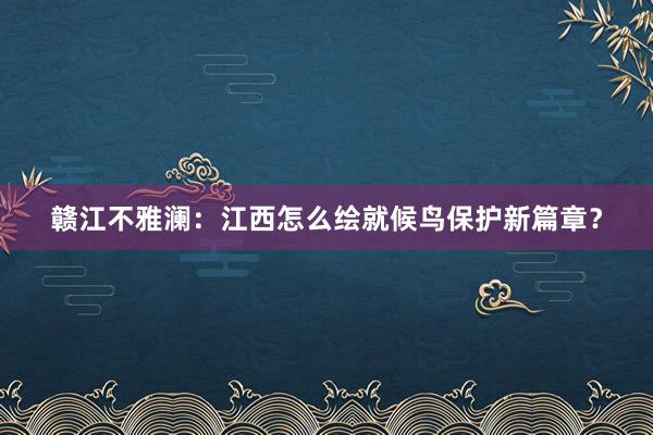 赣江不雅澜：江西怎么绘就候鸟保护新篇章？