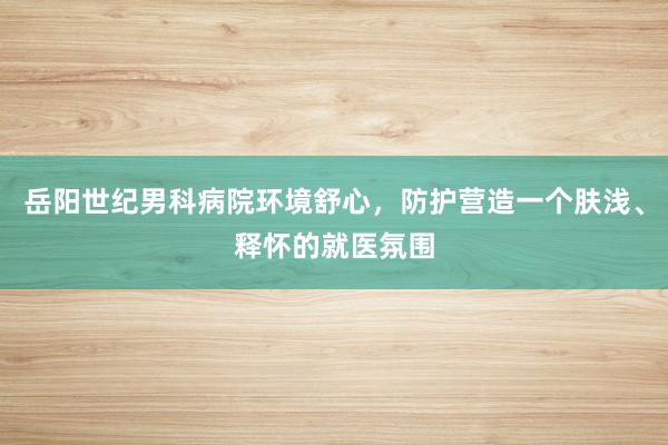 岳阳世纪男科病院环境舒心，防护营造一个肤浅、释怀的就医氛围