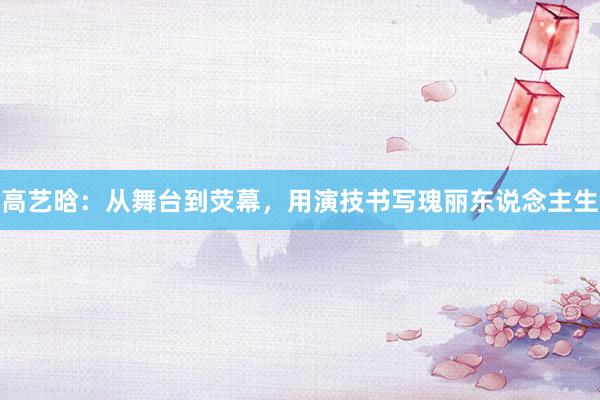 高艺晗：从舞台到荧幕，用演技书写瑰丽东说念主生