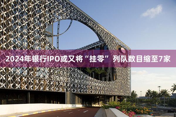2024年银行IPO或又将“挂零” 列队数目缩至7家