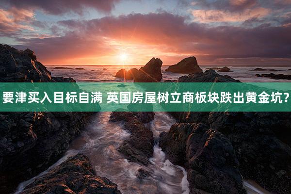 要津买入目标自满 英国房屋树立商板块跌出黄金坑？