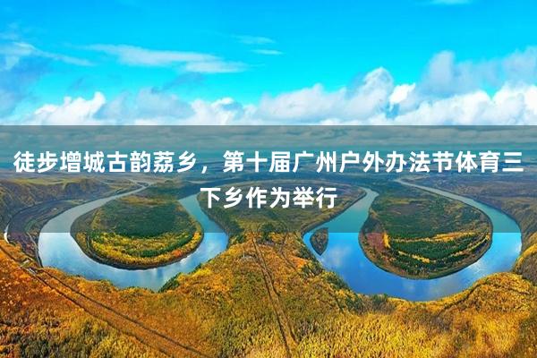 徒步增城古韵荔乡，第十届广州户外办法节体育三下乡作为举行