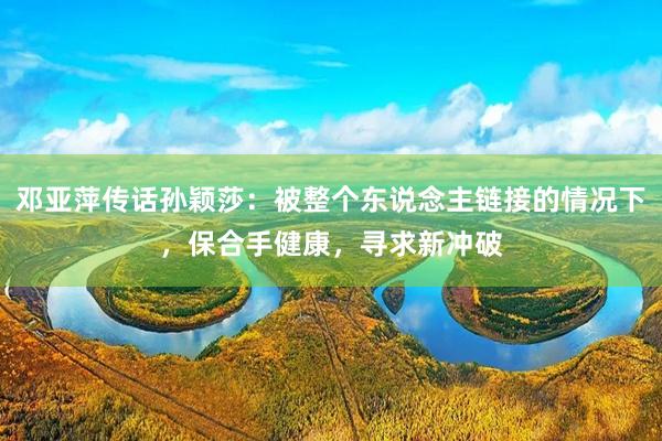 邓亚萍传话孙颖莎：被整个东说念主链接的情况下，保合手健康，寻求新冲破