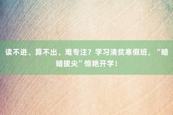 读不进、算不出、难专注？学习清贫寒假班，“暗暗拔尖”惊艳开学！